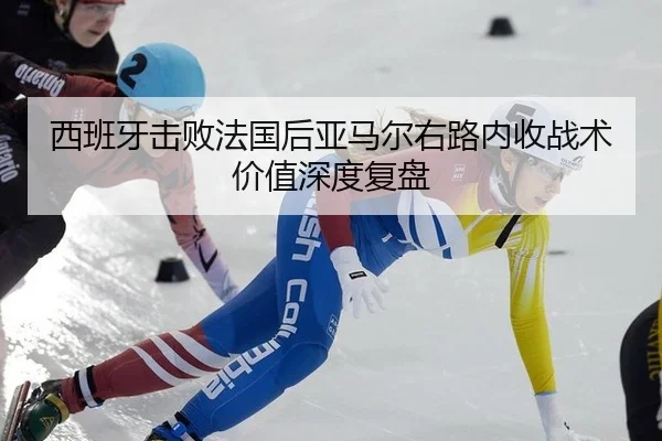 西班牙击败法国后亚马尔右路内收战术价值深度复盘